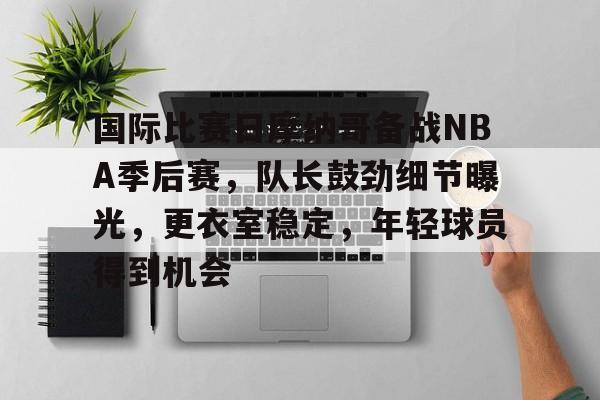 国际比赛日摩纳哥备战NBA季后赛，队长鼓劲细节曝光，更衣室稳定，年轻球员得到机会的简单介绍-雷速体育APP