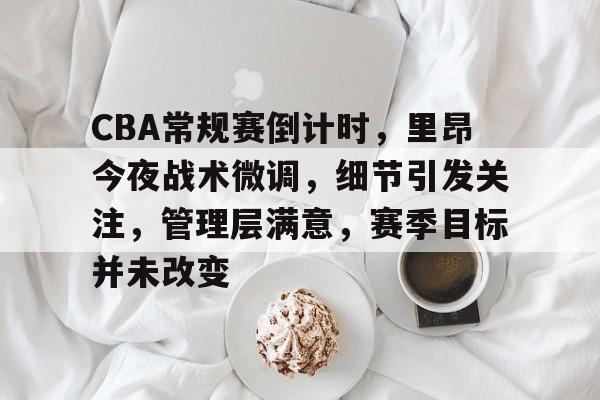 CBA常规赛倒计时，里昂今夜战术微调，细节引发关注，管理层满意，赛季目标并未改变的简单介绍-leisu