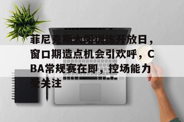 菲尼克斯太阳训练开放日，窗口期造点机会引欢呼，CBA常规赛在即，控场能力受关注的简单介绍-体育娱乐平台